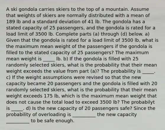 A ski gondola carries skiers to the top of a mountain. Assume that weights of skiers are normally distributed with a mean of 189 lb and a standard deviation of 41 lb. The gondola has a stated capacity of 25 ​passengers, and the gondola is rated for a load limit of 3500 lb. Complete parts​ (a) through​ (d) below. a) Given that the gondola is rated for a load limit of 3500 lb, what is the maximum mean weight of the passengers if the gondola is filled to the stated capacity of 25 passengers? The maximum mean weight is _____ lb. b) If the gondola is filled with 25 randomly selected skiers, what is the probability that their mean weight exceeds the value from part (a)? The probability is _____. c) If the weight assumptions were revised so that the new capacity became 20 passengers and the gondola is filled with 20 randomly selected skiers, what is the probability that their mean weight exceeds 175 lb, which is the maximum mean weight that does not cause the total load to exceed 3500 lb? The probabilyt is _____. d) Is the new capacity of 20 passengers safe? Since the probability of overloading is __________ the new capacity __________ to be safe enough.