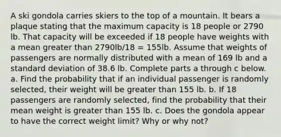 A ski gondola carries skiers to the top of a mountain. It bears a plaque stating that the maximum capacity is 18 people or 2790 lb. That capacity will be exceeded if 18 people have weights with a mean greater than 2790lb/18 = 155lb. Assume that weights of passengers are normally distributed with a mean of 169 lb and a standard deviation of 38.6 lb. Complete parts a through c below. a. Find the probability that if an individual passenger is randomly​ selected, their weight will be greater than 155 lb. b. If 18 passengers are randomly​ selected, find the probability that their mean weight is greater than 155 lb. c. Does the gondola appear to have the correct weight​ limit? Why or why​ not?