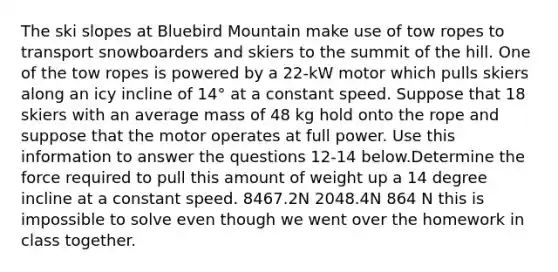 The ski slopes at Bluebird Mountain make use of tow ropes to transport snowboarders and skiers to the summit of the hill. One of the tow ropes is powered by a 22-kW motor which pulls skiers along an icy incline of 14° at a constant speed. Suppose that 18 skiers with an average mass of 48 kg hold onto the rope and suppose that the motor operates at full power. Use this information to answer the questions 12-14 below.Determine the force required to pull this amount of weight up a 14 degree incline at a constant speed. 8467.2N 2048.4N 864 N this is impossible to solve even though we went over the homework in class together.