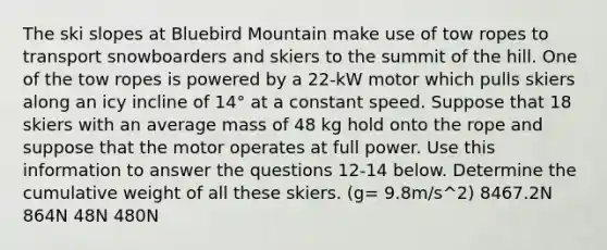 The ski slopes at Bluebird Mountain make use of tow ropes to transport snowboarders and skiers to the summit of the hill. One of the tow ropes is powered by a 22-kW motor which pulls skiers along an icy incline of 14° at a constant speed. Suppose that 18 skiers with an average mass of 48 kg hold onto the rope and suppose that the motor operates at full power. Use this information to answer the questions 12-14 below. Determine the cumulative weight of all these skiers. (g= 9.8m/s^2) 8467.2N 864N 48N 480N