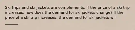 Ski trips and ski jackets are complements. If the price of a ski trip increases​, how does the demand for ski jackets ​change? If the price of a ski trip increases​, the demand for ski jackets will​ _______.