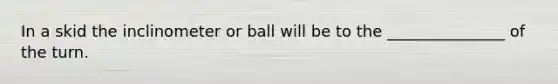 In a skid the inclinometer or ball will be to the _______________ of the turn.