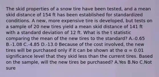 The skid properties of a snow tire have been tested, and a mean skid distance of 154 ft has been established for standardized conditions. A new, more expensive tire is developed, but tests on a sample of 20 new tires yield a mean skid distance of 141 ft with a <a href='https://www.questionai.com/knowledge/kqGUr1Cldy-standard-deviation' class='anchor-knowledge'>standard deviation</a> of 12 ft. What is the t statistic comparing the mean of the new tires to the standard? A.-0.65 B.-1.08 C.-4.85 D.-13.0 Because of the cost involved, the new tires will be purchased only if it can be shown at the α = 0.01 significance level that they skid <a href='https://www.questionai.com/knowledge/k7BtlYpAMX-less-than' class='anchor-knowledge'>less than</a> the current tires. Based on the sample, will the new tires be purchased? A.Yes B.No C.Not sure