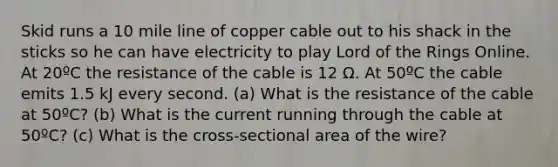 Skid runs a 10 mile line of copper cable out to his shack in the sticks so he can have electricity to play Lord of the Rings Online. At 20ºC the resistance of the cable is 12 Ω. At 50ºC the cable emits 1.5 kJ every second. (a) What is the resistance of the cable at 50ºC? (b) What is the current running through the cable at 50ºC? (c) What is the cross-sectional area of the wire?