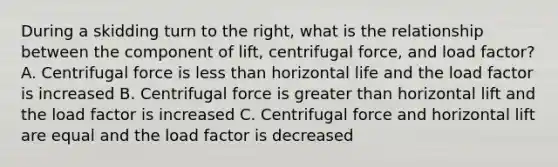 During a skidding turn to the right, what is the relationship between the component of lift, centrifugal force, and load factor? A. Centrifugal force is less than horizontal life and the load factor is increased B. Centrifugal force is greater than horizontal lift and the load factor is increased C. Centrifugal force and horizontal lift are equal and the load factor is decreased