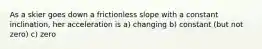 As a skier goes down a frictionless slope with a constant inclination, her acceleration is a) changing b) constant (but not zero) c) zero