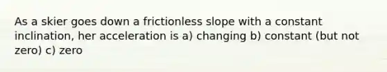 As a skier goes down a frictionless slope with a constant inclination, her acceleration is a) changing b) constant (but not zero) c) zero