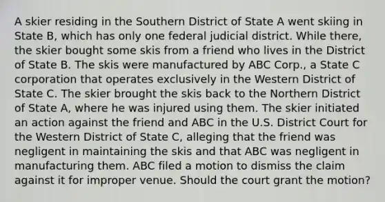 A skier residing in the Southern District of State A went skiing in State B, which has only one federal judicial district. While there, the skier bought some skis from a friend who lives in the District of State B. The skis were manufactured by ABC Corp., a State C corporation that operates exclusively in the Western District of State C. The skier brought the skis back to the Northern District of State A, where he was injured using them. The skier initiated an action against the friend and ABC in the U.S. District Court for the Western District of State C, alleging that the friend was negligent in maintaining the skis and that ABC was negligent in manufacturing them. ABC filed a motion to dismiss the claim against it for improper venue. Should the court grant the motion?