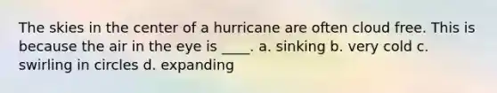 The skies in the center of a hurricane are often cloud free. This is because the air in the eye is ____. a. sinking b. very cold c. swirling in circles d. expanding