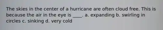 The skies in the center of a hurricane are often cloud free. This is because the air in the eye is ____. a. expanding b. swirling in circles c. sinking d. very cold