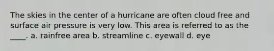 The skies in the center of a hurricane are often cloud free and surface air pressure is very low. This area is referred to as the ____. a. rainfree area b. streamline c. eyewall d. eye