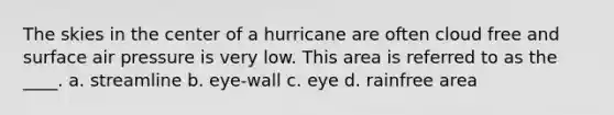 The skies in the center of a hurricane are often cloud free and surface air pressure is very low. This area is referred to as the ____. a. streamline b. eye-wall c. eye d. rainfree area