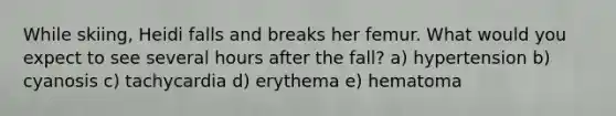 While skiing, Heidi falls and breaks her femur. What would you expect to see several hours after the fall? a) hypertension b) cyanosis c) tachycardia d) erythema e) hematoma