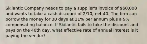 Skilantic Company needs to pay a supplier's invoice of 60,000 and wants to take a cash discount of 2/10, net 40. The firm can borrow the money for 30 days at 11% per annum plus a 9% compensating balance. If Skilantic fails to take the discount and pays on the 40th day, what effective rate of annual interest is it paying the vendor?