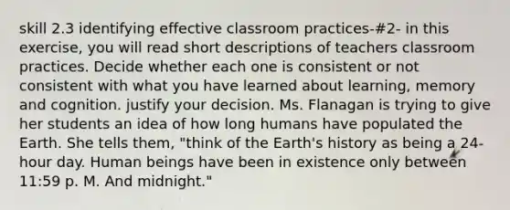 skill 2.3 identifying effective classroom practices-#2- in this exercise, you will read short descriptions of teachers classroom practices. Decide whether each one is consistent or not consistent with what you have learned about learning, memory and cognition. justify your decision. Ms. Flanagan is trying to give her students an idea of how long humans have populated the Earth. She tells them, "think of the Earth's history as being a 24-hour day. Human beings have been in existence only between 11:59 p. M. And midnight."