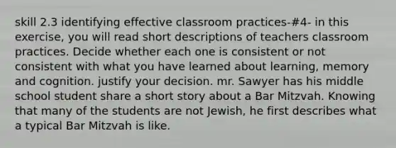 skill 2.3 identifying effective classroom practices-#4- in this exercise, you will read short descriptions of teachers classroom practices. Decide whether each one is consistent or not consistent with what you have learned about learning, memory and cognition. justify your decision. mr. Sawyer has his middle school student share a short story about a Bar Mitzvah. Knowing that many of the students are not Jewish, he first describes what a typical Bar Mitzvah is like.