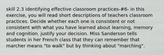 skill 2.3 identifying effective classroom practices-#6- in this exercise, you will read short descriptions of teachers classroom practices. Decide whether each one is consistent or not consistent with what you have learned about learning, memory and cognition. justify your decision. Miss Sanderson tells students in her French class that they can remember that marcher means "to walk" but by thinking about "marching".