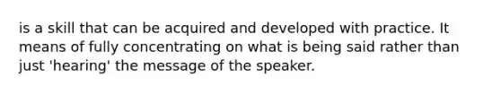 is a skill that can be acquired and developed with practice. It means of fully concentrating on what is being said rather than just 'hearing' the message of the speaker.