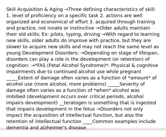 Skill Acquisition & Aging →Three defining characteristics of skill: 1. level of proficiency on a specific task 2. actions are well organized and economical of effort 3. acquired through training and practice, not innate or instinctive →Older adults maintain their old skills; Ex: pilots, typing, driving →With regard to learning new skills, older adults do improve with practice, but they are slower to acquire new skills and may not reach the same level as young Development Disorders: →Depending on stage of lifespan, disorders can play a role in the development (or retention) of cognition: →*FAS (Fetal Alcohol Syndrome)*: Physical & cognitive impairments due to continued alcohol use while pregnant _____Extent of damage often varies as a function of *amount* of alcohol use (more alcohol, more problems) _____Severity of damage often varies as a function of *when* alcohol was imbibed (development occurs over critical periods, alcohol impairs development) __teratogen is something that is ingested that impairs development in the fetus →Disorders not only impact the acquisition of intellectual function, but also the retention of intellectual function ____Common examples include dementia and alzheimer's disease