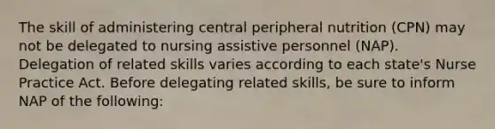 The skill of administering central peripheral nutrition (CPN) may not be delegated to nursing assistive personnel (NAP). Delegation of related skills varies according to each state's Nurse Practice Act. Before delegating related skills, be sure to inform NAP of the following: