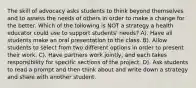 The skill of advocacy asks students to think beyond themselves and to assess the needs of others in order to make a change for the better. Which of the following is NOT a strategy a health educator could use to support students' needs? A). Have all students make an oral presentation to the class. B). Allow students to select from two different options in order to present their work. C). Have partners work jointly, and each takes responsibility for specific sections of the project. D). Ask students to read a prompt and then think about and write down a strategy and share with another student.