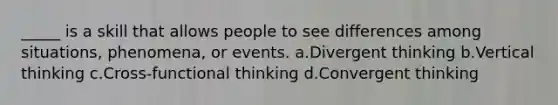 _____ is a skill that allows people to see differences among situations, phenomena, or events. a.Divergent thinking b.Vertical thinking c.Cross-functional thinking d.Convergent thinking