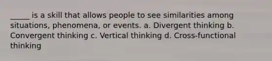 _____ is a skill that allows people to see similarities among situations, phenomena, or events. a. Divergent thinking b. Convergent thinking c. Vertical thinking d. Cross-functional thinking