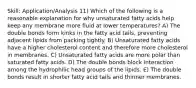 Skill: Application/Analysis 11) Which of the following is a reasonable explanation for why unsaturated fatty acids help keep any membrane more fluid at lower temperatures? A) The double bonds form kinks in the fatty acid tails, preventing adjacent lipids from packing tightly. B) Unsaturated fatty acids have a higher cholesterol content and therefore more cholesterol in membranes. C) Unsaturated fatty acids are more polar than saturated fatty acids. D) The double bonds block interaction among the hydrophilic head groups of the lipids. E) The double bonds result in shorter fatty acid tails and thinner membranes.