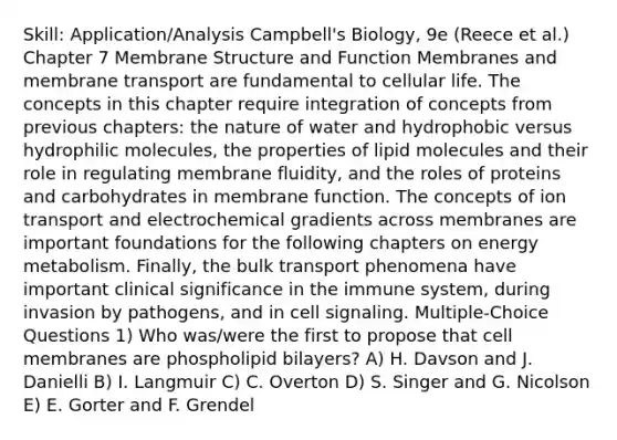 Skill: Application/Analysis Campbell's Biology, 9e (Reece et al.) Chapter 7 Membrane Structure and Function Membranes and membrane transport are fundamental to cellular life. The concepts in this chapter require integration of concepts from previous chapters: the nature of water and hydrophobic versus hydrophilic molecules, the properties of lipid molecules and their role in regulating membrane fluidity, and the roles of proteins and carbohydrates in membrane function. The concepts of ion transport and electrochemical gradients across membranes are important foundations for the following chapters on energy metabolism. Finally, the bulk transport phenomena have important clinical significance in the immune system, during invasion by pathogens, and in cell signaling. Multiple-Choice Questions 1) Who was/were the first to propose that cell membranes are phospholipid bilayers? A) H. Davson and J. Danielli B) I. Langmuir C) C. Overton D) S. Singer and G. Nicolson E) E. Gorter and F. Grendel