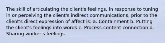 The skill of articulating the client's feelings, in response to tuning in or perceiving the client's indirect communications, prior to the client's direct expression of affect is: a. Containment b. Putting the client's feelings into words c. Process-content connection d. Sharing worker's feelings