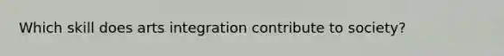 Which skill does arts integration contribute to society?