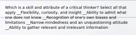 Which is a skill and attribute of a critical thinker? Select all that apply __Flexibility, curiosity, and insight __Ability to admit what one does not know __Recognition of one's own biases and limitations __Narrow-mindedness and an unquestioning attitude __Ability to gather relevant and irrelevant information