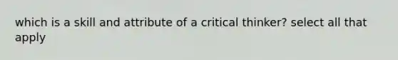 which is a skill and attribute of a critical thinker? select all that apply