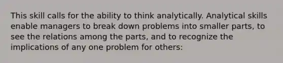 This skill calls for the ability to think analytically. Analytical skills enable managers to break down problems into smaller parts, to see the relations among the parts, and to recognize the implications of any one problem for others: