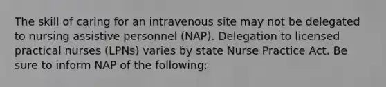 The skill of caring for an intravenous site may not be delegated to nursing assistive personnel (NAP). Delegation to licensed practical nurses (LPNs) varies by state Nurse Practice Act. Be sure to inform NAP of the following: