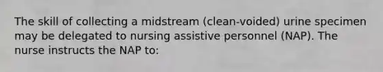 The skill of collecting a midstream (clean-voided) urine specimen may be delegated to nursing assistive personnel (NAP). The nurse instructs the NAP to: