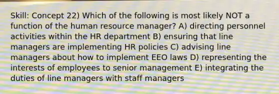 Skill: Concept 22) Which of the following is most likely NOT a function of the human resource manager? A) directing personnel activities within the HR department B) ensuring that line managers are implementing HR policies C) advising line managers about how to implement EEO laws D) representing the interests of employees to senior management E) integrating the duties of line managers with staff managers