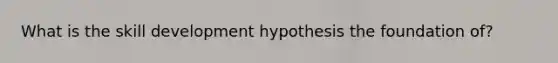 What is the skill development hypothesis the foundation of?