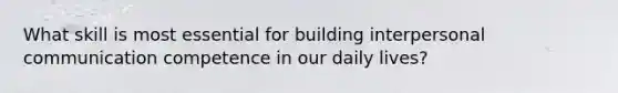 What skill is most essential for building interpersonal communication competence in our daily lives?