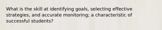 What is the skill at identifying goals, selecting effective strategies, and accurate monitoring; a characteristic of successful students?