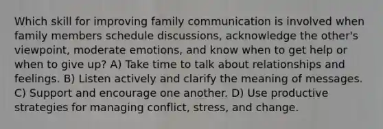 Which skill for improving family communication is involved when family members schedule discussions, acknowledge the other's viewpoint, moderate emotions, and know when to get help or when to give up? A) Take time to talk about relationships and feelings. B) Listen actively and clarify the meaning of messages. C) Support and encourage one another. D) Use productive strategies for managing conflict, stress, and change.