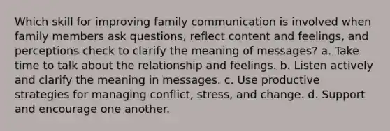 Which skill for improving family communication is involved when family members ask questions, reflect content and feelings, and perceptions check to clarify the meaning of messages? a. Take time to talk about the relationship and feelings. b. Listen actively and clarify the meaning in messages. c. Use productive strategies for managing conflict, stress, and change. d. Support and encourage one another.