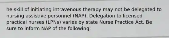 he skill of initiating intravenous therapy may not be delegated to nursing assistive personnel (NAP). Delegation to licensed practical nurses (LPNs) varies by state Nurse Practice Act. Be sure to inform NAP of the following: