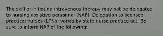 The skill of initiating intravenous therapy may not be delegated to nursing assistive personnel (NAP). Delegation to licensed practical nurses (LPNs) varies by state nurse practice act. Be sure to inform NAP of the following: