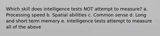 Which skill does intelligence tests NOT attempt to measure? a. Processing speed b. Spatial abilities c. Common sense d. Long and short term memory e. Intelligence tests attempt to measure all of the above