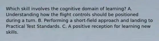 Which skill involves the cognitive domain of learning? A. Understanding how the flight controls should be positioned during a turn. B. Performing a short-field approach and landing to Practical Test Standards. C. A positive reception for learning new skills.