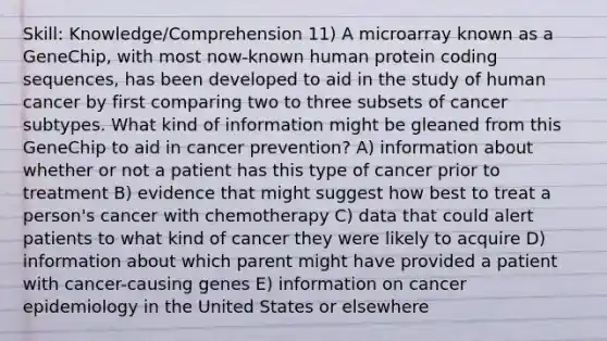 Skill: Knowledge/Comprehension 11) A microarray known as a GeneChip, with most now-known human protein coding sequences, has been developed to aid in the study of human cancer by first comparing two to three subsets of cancer subtypes. What kind of information might be gleaned from this GeneChip to aid in cancer prevention? A) information about whether or not a patient has this type of cancer prior to treatment B) evidence that might suggest how best to treat a person's cancer with chemotherapy C) data that could alert patients to what kind of cancer they were likely to acquire D) information about which parent might have provided a patient with cancer-causing genes E) information on cancer epidemiology in the United States or elsewhere