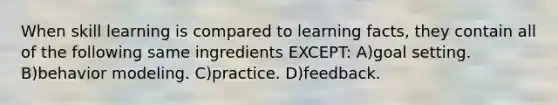 When skill learning is compared to learning facts, they contain all of the following same ingredients EXCEPT: A)goal setting. B)behavior modeling. C)practice. D)feedback.