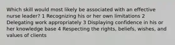 Which skill would most likely be associated with an effective nurse leader? 1 Recognizing his or her own limitations 2 Delegating work appropriately 3 Displaying confidence in his or her knowledge base 4 Respecting the rights, beliefs, wishes, and values of clients