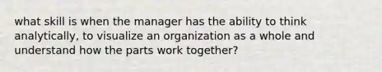 what skill is when the manager has the ability to think analytically, to visualize an organization as a whole and understand how the parts work together?